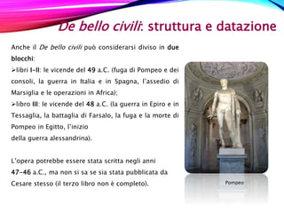De bello civili: struttura e datazione
Anche il De bello civili può considerarsi diviso in due
blocchi:
libri I-II: le vicende del 49 a.C. (fuga di Pompeo e dei
consoli, la guerra in Italia e in Spagna, l’assedio di
Marsiglia e le operazioni in Africa);
libro III: le vicende del 48 a.C. (la guerra in Epiro e in
Tessaglia, la battaglia di Farsalo, la fuga e la morte di
Pompeo in Egitto, l’inizio
della guerra alessandrina).
L’opera potrebbe essere stata scritta negli anni
47-46 a.C., ma non si sa se sia stata pubblicata da
Cesare stesso (il terzo libro non è completo). Pompeo
 