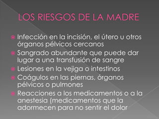 LOS RIESGOS DE LA MADREInfección en la incisión, el útero u otros órganos pélvicos cercanos Sangrado abundante que puede dar lugar a una transfusión de sangre Lesiones en la vejiga o intestinos Coágulos en las piernas, órganos pélvicos o pulmones Reacciones a los medicamentos o a la anestesia (medicamentos que la adormecen para no sentir el dolor