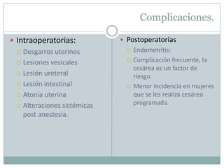 Complicaciones.

 Intraoperatorias:            Postoperatorias
   Desgarros uterinos             Endometritis:
   Lesiones vesicales
                                   Complicación frecuente, la
                                    cesárea es un factor de
   Lesión ureteral
                                    riesgo.
   Lesión intestinal              Menor incidencia en mujeres
   Atonía uterina                  que se les realiza cesárea
   Alteraciones sistémicas
                                    programada.
    post anestesia.
 