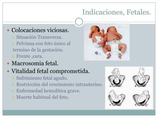 Indicaciones, Fetales.

 Colocaciones viciosas.
   Situación Transversa.
   Pelviana con feto único al
  termino de la gestación.
   Frente ,cara.

 Macrosomia fetal.
 Vitalidad fetal comprometida.
   Sufrimiento fetal agudo.
   Restricción del crecimiento intrauterino.
   Enfermedad hemolítica grave.
   Muerte habitual del feto.
 