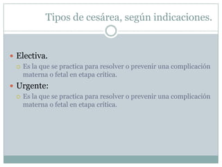 Tipos de cesárea, según indicaciones.


 Electiva.
   Es la que se practica para resolver o prevenir una complicación
    materna o fetal en etapa crítica.
 Urgente:
   Es la que se practica para resolver o prevenir una complicación
    materna o fetal en etapa crítica.
 