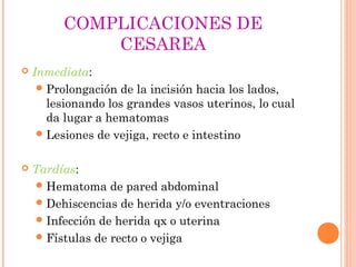 COMPLICACIONES DE
CESAREA
 Inmediata:
Prolongación de la incisión hacia los lados,
lesionando los grandes vasos uterinos, lo cual
da lugar a hematomas
Lesiones de vejiga, recto e intestino
 Tardías:
Hematoma de pared abdominal
Dehiscencias de herida y/o eventraciones
Infección de herida qx o uterina
Fístulas de recto o vejiga
 