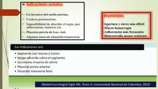 Desventajas:
-Apertura y cierre más difícil
-Mayor hemorragia
-Adherencias más frecuentes
-Histerorrafia menos resistente.
 Indicaciones actuales:
• Ca invasivo del cuello uterino.
 Cesárea postmortem.
 Imposibilidad de abordar el segm. por
adherencias, tumores etc.
• Placenta previa de Loc. Ant.
• Algunos casos de situación transversa.
 