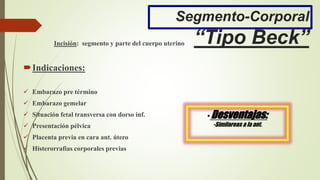 Segmento-Corporal
“Tipo Beck”Incisión: segmento y parte del cuerpo uterino
Indicaciones:
 Embarazo pre término
 Embarazo gemelar
 Situación fetal transversa con dorso inf.
 Presentación pélvica
 Placenta previa en cara ant. útero
 Histerorrafias corporales previas
• Desventajas:
-Similareas a la ant.
 