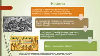 El origen de la extracción del producto de la
concepción a través de un corte en la pared
abdominal se remota inicios de la humanidad
La operación se efectuaba en mujeres que
habían fallecido estando embarazadas y en
trabajo de parto
2160 años a.C, en el papiro egipcio Kahum,
de no extraerse traería para la comunidad
malos augurios
Talmud , operación en sábado
CENETEC . (2013). Guía de practica clínica , Operación cesárea . 09-Mayo-2016, de Secretaria de Salud Sitio web:
http://www.cenetec.salud.gob.mx/descargas/gpc/CatalogoMaestro/048_GPC_Cesarea/IMSS_048_08_GRR.pdf
 