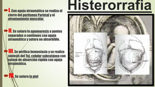 HisterorrafiaI. Con aguja atraumática se realiza el
cierre del peritoneo Parietal y el
afrontamiento muscular.
II. Se sutura la aponeurosis a puntos
separados o continuos con aguja
atraumática y sutura no absorbible.
III. Se verifica hemostasia y se realiza
síntesis del Tej. celular subcutáneo con
sutura de absorción rápida con aguja
atraumática.
IV. Se sutura la piel
 