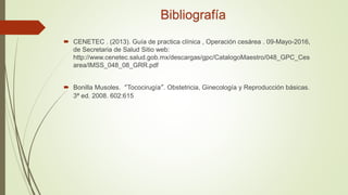 Bibliografía
 CENETEC . (2013). Guía de practica clínica , Operación cesárea . 09-Mayo-2016,
de Secretaria de Salud Sitio web:
http://www.cenetec.salud.gob.mx/descargas/gpc/CatalogoMaestro/048_GPC_Ces
area/IMSS_048_08_GRR.pdf
 Bonilla Musoles. “Tococirugía”. Obstetricia, Ginecología y Reproducción básicas.
3ª ed. 2008. 602:615
 