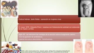 Cultura hebrea , texto Nidda , operación en mujeres vivas
21 mayo 1876 , Edoardo Porro , cesárea con histerectomía subtotal con sobrevida
de la madre y el feto
Siglo XX , se menciono las ventajas de la sección sobre el segmento uterino .
Con la aparición de antibióticos,
material de sutura absorbibles , transfusiones.
CENETEC . (2013). Guía de practica clínica , Operación cesárea . 09-Mayo-2016, de Secretaria de Salud Sitio web:
http://www.cenetec.salud.gob.mx/descargas/gpc/CatalogoMaestro/048_GPC_Cesarea/IMSS_048_08_GRR.pdf
 