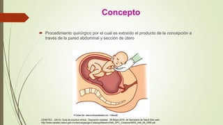 Concepto
 Procedimiento quirúrgico por el cual es extraído el producto de la concepción a
través de la pared abdominal y sección de útero
CENETEC . (2013). Guía de practica clínica , Operación cesárea . 09-Mayo-2016, de Secretaria de Salud Sitio web:
http://www.cenetec.salud.gob.mx/descargas/gpc/CatalogoMaestro/048_GPC_Cesarea/IMSS_048_08_GRR.pdf
 