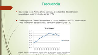 Frecuencia
 De acuerdo con la Norma Oficial Mexicana el índice ideal de cesáreas en
hospitales de tercer nivel debe ser de 17 %
 En el hospital de Gineco Obstetricia de la cuidad de México en 2001 se reportaron
5 486 nacimientos de los cuales 3 887 fueron cesárea (72.51 %)
CENETEC . (2013). Guía de practica clínica , Operación cesárea . 09-Mayo-2016, de Secretaria de Salud Sitio web:
http://www.cenetec.salud.gob.mx/descargas/gpc/CatalogoMaestro/048_GPC_Cesarea/IMSS_048_08_GRR.pdf
 