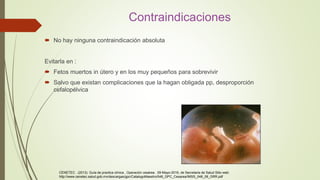 Contraindicaciones
 No hay ninguna contraindicación absoluta
Evitarla en :
 Fetos muertos in útero y en los muy pequeños para sobrevivir
 Salvo que existan complicaciones que la hagan obligada pp, desproporción
cefalopélvica
CENETEC . (2013). Guía de practica clínica , Operación cesárea . 09-Mayo-2016, de Secretaria de Salud Sitio web:
http://www.cenetec.salud.gob.mx/descargas/gpc/CatalogoMaestro/048_GPC_Cesarea/IMSS_048_08_GRR.pdf
 