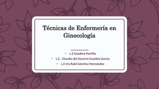 Técnicas de Enfermería en
Ginecología
• L.E Enedina Portilla
• L.E. Claudia del Socorro Eusebio García
• L.E Iris Rubí Sánchez Hernández
 