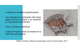 Cherney
Hoffman, Schorge. Williams de ginecología. Cap 43. Tercera edición. 2017
La fascia no se diseca superiormente
Los músculos se desinsertan del hueso
púbico (0.5 cm superior a su inserción
lo cual expone el peritoneo)
Cerrar primero el peritoneo
Luego el musculo recto se inserta en la
vaina del recto anterior.
 