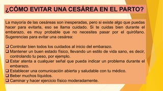 ¿CÓMO EVITAR UNA CESÁREA EN EL PARTO?
La mayoría de las cesáreas son inesperadas, pero si existe algo que puedas
hacer para evitarla, eso se llama cuidado. Si te cuidas bien durante el
embarazo, es muy probable que no necesites pasar por el quirófano.
Sugerencias para evitar una cesárea:
 Controlar bien todos los cuidados al inicio del embarazo.
 Mantener un buen estado físico, llevando un estilo de vida sano, es decir,
controlando tu peso, por ejemplo.
 Estar atenta a cualquier señal que pueda indicar un problema durante el
embarazo.
 Establecer una comunicación abierta y saludable con tu médico.
 Beber muchos líquidos.
 Caminar y hacer ejercicio físico moderadamente.
 