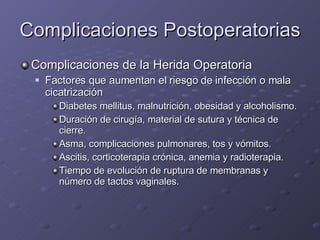 Complicaciones Postoperatorias Complicaciones de la Herida Operatoria Factores que aumentan el riesgo de infección o mala cicatrización Diabetes mellitus, malnutrición, obesidad y alcoholismo. Duración de cirugía, material de sutura y técnica de cierre.  Asma, complicaciones pulmonares, tos y vómitos. Ascitis, corticoterapia crónica, anemia y radioterapia. Tiempo de evolución de ruptura de membranas y número de tactos vaginales. 