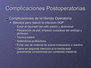 Complicaciones Postoperatorias Complicaciones de la Herida Operatoria Métodos para reducir la infección HOP Evitar el rasurado del vello púbico y abdominal. Preparación de piel, limpieza cuidadosa del ombligo y abdomen. Técnica estéril. Antibióticos profilácticos. Evitar uso de material de sutura innecesario o reactivo. Cierre en segunda intención si la herida está gravemente contaminada por contenido intestinal. 