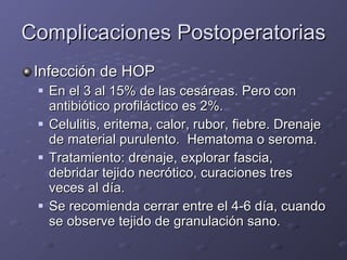 Complicaciones Postoperatorias Infección de HOP En el 3 al 15% de las cesáreas. Pero con antibiótico profiláctico es 2%. Celulitis, eritema, calor, rubor, fiebre. Drenaje de material purulento.  Hematoma o seroma. Tratamiento: drenaje, explorar fascia, debridar tejido necrótico, curaciones tres veces al día. Se recomienda cerrar entre el 4-6 día, cuando se observe tejido de granulación sano. 