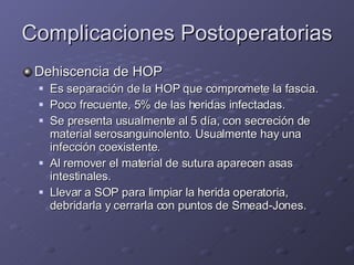Complicaciones Postoperatorias Dehiscencia de HOP Es separación de la HOP que compromete la fascia. Poco frecuente, 5% de las heridas infectadas. Se presenta usualmente al 5 día, con secreción de material serosanguinolento. Usualmente hay una infección coexistente.  Al remover el material de sutura aparecen asas intestinales. Llevar a SOP para limpiar la herida operatoria, debridarla y cerrarla con puntos de Smead-Jones. 