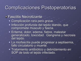 Complicaciones Postoperatorias Fasciitis Necrotizante Complicación rara pero grave. Infección profunda del tejido blando, que compromete músculo y fascia. Eritema, dolor, edema, fiebre, malestar generalizado, toxicidad.  Gangrena y necrosis del tejido. La miofascitis puede progresar a septisemia, fallo circulatorio y muerte. Tratamiento antibiótico y debridamiento en SOP de todo el tejido infectado. 