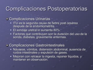 Complicaciones Postoperatorias Complicaciones Urinarias ITU es la segunda causa de fiebre post cesárea después de la endomiometritis. El sondaje uretral lo aumenta 80%. Factores que contribuyen son la duración del uso de la sonda, diabetes, gravemente enfermas.  Complicaciones Gastrointestinales Náuseas, vómitos, distensión abdominal, ausencia de ruidos intestinales y expulsión de gases.  Mejoran con retrasar la ingesta, reponer líquidos, y mantener en observación. 