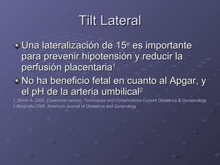 Tilt Lateral Una lateralización de 15 o  es importante para prevenir hipotensión y reducir la perfusión placentaria 1 No ha beneficio fetal en cuanto al Apgar, y el pH de la arteria umbilical 2 1. Simm A. 2005.  Caesarean section: Techniques and Complications  Current Obstetrics & Gynaecology 2.Berghella 2005  American Journal of Obstetrics and Gynecology 