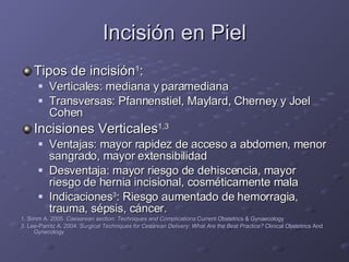 Incisión en Piel Tipos de incisión 1 :  Verticales: mediana y paramediana Transversas: Pfannenstiel, Maylard, Cherney y Joel Cohen Incisiones Verticales 1,3 Ventajas: mayor rapidez de acceso a abdomen, menor sangrado, mayor extensibilidad  Desventaja: mayor riesgo de dehiscencia, mayor riesgo de hernia incisional, cosméticamente mala Indicaciones 3 : Riesgo aumentado de hemorragia, trauma, sépsis, cáncer. 1. Simm A. 2005.  Caesarean section: Techniques and Complications  Current Obstetrics & Gynaecology 3. Lee-Parritz A. 2004.  Surgical Techniques for Cesarean Delivery: What Are the Best Practice?  Clinical Obstetrics And Gynecology 