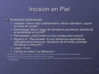 Incisión en Piel Incisiones transversas Ventajas: menor dolor postoperatorio, efecto cosmético 2 , siguen la líneas de Langer 3 Desventajas: Mayor riesgo de hematoma suprafacial, pérdida de la sensibilidad en la HOP 3 Pfannenstiel y Joel-Cohen (no hay ventaja entre ambas) 2 Maylard vs.. Pfannenstiel: no hay diferencias significativas (dificultad para extracción, disrupción de la herida, perdidas hemáticas o infección). 3 Largo: 15 cm. Cambio de bisturí: no diferencia 1,2 1. Simm A. 2005.  Caesarean section: Techniques and Complications  Current Obstetrics & Gynaecology 2.Berghella 2005  American Journal of Obstetrics and Gynecology 3. Lee-Parritz A. 2004.  Surgical Techniques for Cesarean Delivery: What Are the Best Practice?  Clinical Obstetrics And Gynecology 