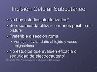 Incisión Celular Subcutáneo No hay estudios aleatorizados 2 Se recomienda utilizar lo menos posible el bisturí 2 Preferible disección roma 2 Ventajas: evitar daño al tejido y vasos epigástricos No estudios que evalúen eficacia o seguridad de electrocauterio 2 2.Berghella 2005  American Journal of Obstetrics and Gynecology 