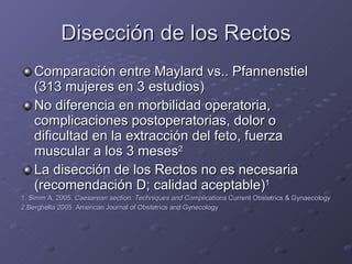 Disección de los Rectos Comparación entre Maylard vs.. Pfannenstiel (313 mujeres en 3 estudios) No diferencia en morbilidad operatoria, complicaciones postoperatorias, dolor o dificultad en la extracción del feto, fuerza muscular a los 3 meses 2 La disección de los Rectos no es necesaria (recomendación D; calidad aceptable) 1 1. Simm A. 2005.  Caesarean section: Techniques and Complications  Current Obstetrics & Gynaecology 2.Berghella 2005  American Journal of Obstetrics and Gynecology 
