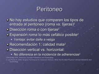 Peritoneo No hay estudios que comparen los tipos de entrada al peritoneo (roma vs. tijeras) 2 Disección roma o con tijeras 2 Expansión roma lo más cefálico posible 2 Ventaja: evitar daño a vejiga Recomendación 1; calidad mala 2 Disección vertical vs. horizontal: No diferencia en la incidencia de adherencias 3 2.Berghella 2005  American Journal of Obstetrics and Gynecology 3. Lee-Parritz A. 2004.  Surgical Techniques for Cesarean Delivery: What Are the Best Practice?  Clinical Obstetrics And Gynecology 