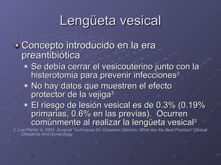 Lengüeta vesical Concepto introducido en la era preantibiótica Se debía cerrar el vesicouterino junto con la histerotomia para prevenir infecciones 3 No hay datos que muestren el efecto protector de la vejiga 3 El riesgo de lesión vesical es de 0.3% (0.19% primarias, 0.6% en las previas).  Ocurren comúnmente al realizar la lengüeta vesical 3 3. Lee-Parritz A. 2004.  Surgical Techniques for Cesarean Delivery: What Are the Best Practice?  Clinical Obstetrics And Gynecology 