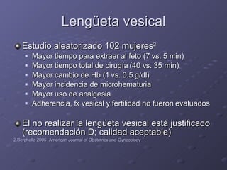 Lengüeta vesical Estudio aleatorizado 102 mujeres 2 Mayor tiempo para extraer al feto (7 vs. 5 min) Mayor tiempo total de cirugía (40 vs. 35 min) Mayor cambio de Hb (1 vs. 0.5 g/dl) Mayor incidencia de microhematuria Mayor uso de analgesia Adherencia, fx vesical y fertilidad no fueron evaluados El no realizar la lengüeta vesical está justificado (recomendación D; calidad aceptable) 2.Berghella 2005  American Journal of Obstetrics and Gynecology 