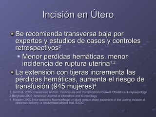 Incisión en Útero Se recomienda transversa baja por expertos y estudios de casos y controles retrospectivos 2 Menor perdidas hemáticas, menor incidencia de ruptura uterina 1,2 La extensión con tijeras incrementa las pérdidas hemáticas, aumenta el riesgo de transfusión (945 mujeres) 4  1. Simm A. 2005.  Caesarean section: Techniques and Complications  Current Obstetrics & Gynaecology 2.Berghella 2005  American Journal of Obstetrics and Gynecology 4. Magann 2002 Intra-operative haemorrhage by blunt versus sharp expantion of the uterine incision at cesarean delivery: a randomised clinical trial. BJOG 