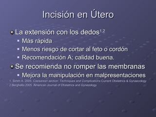Incisión en Útero La extensión con los dedos 1,2 Más rápida Menos riesgo de cortar al feto o cordón Recomendación A; calidad buena. Se recomienda no romper las membranas Mejora la manipulación en malpresentaciones 1. Simm A. 2005.  Caesarean section: Techniques and Complications  Current Obstetrics & Gynaecology 2.Berghella 2005  American Journal of Obstetrics and Gynecology 