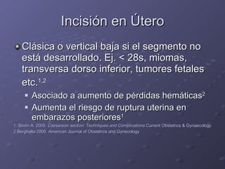 Incisión en Útero Clásica o vertical baja si el segmento no está desarrollado. Ej.  <  28s, miomas, transversa dorso inferior, tumores fetales etc. 1,2   Asociado a aumento de pérdidas hemáticas 2 Aumenta el riesgo de ruptura uterina en embarazos posteriores 1 1. Simm A. 2005.  Caesarean section: Techniques and Complications  Current Obstetrics & Gynaecology 2.Berghella 2005  American Journal of Obstetrics and Gynecology 
