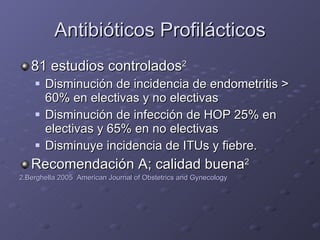 Antibióticos Profilácticos 81 estudios controlados 2 Disminución de incidencia de endometritis  >  60% en electivas y no electivas Disminución de infección de HOP 25% en electivas y 65% en no electivas Disminuye incidencia de ITUs y fiebre. Recomendación A; calidad buena 2 2.Berghella 2005  American Journal of Obstetrics and Gynecology 