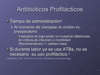 Antibióticos Profilácticos Tiempo de administración 2 Al momento de clampear el cordón vs. preoperatorio 3 estudios de bajo poder no muestran diferencias en índices de infección o morbilidad (Recomendación 1; calidad mala) Si durante labor ya se usa ATBs, no es necesario  su uso profiláctico. 2 2.Berghella 2005  American Journal of Obstetrics and Gynecology 