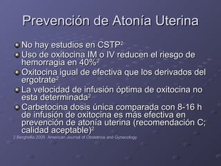 Prevención de Atonía Uterina No hay estudios en CSTP 2 Uso de oxitocina IM o IV reducen el riesgo de hemorragia en 40% 2 Oxitocina igual de efectiva que los derivados del ergotrate 2 La velocidad de infusión óptima de oxitocina no esta determinada 2 Carbetocina dosis única comparada con 8-16 h de infusión de oxitocina es más efectiva en prevención de atonía uterina (recomendación C; calidad aceptable) 2 2.Berghella 2005  American Journal of Obstetrics and Gynecology 