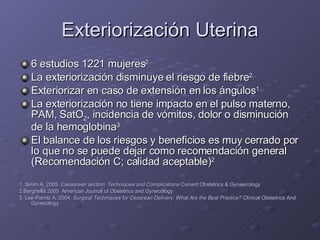 Exteriorización Uterina 6 estudios 1221 mujeres 2 La exteriorización disminuye el riesgo de fiebre 2 Exteriorizar en caso de extensión en los ángulos 1 La exteriorización no tiene impacto en el pulso materno, PAM, SatO 2 , incidencia de vómitos, dolor o disminución de la hemoglobina 3 El balance de los riesgos y beneficios es muy cerrado por lo que no se puede dejar como recomendación general (Recomendación C; calidad aceptable) 2 1. Simm A. 2005.  Caesarean section: Techniques and Complications  Current Obstetrics & Gynaecology 2.Berghella 2005  American Journal of Obstetrics and Gynecology 3. Lee-Parritz A. 2004.  Surgical Techniques for Cesarean Delivery: What Are the Best Practice?  Clinical Obstetrics And Gynecology 