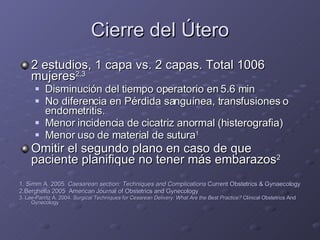 Cierre del Útero 2 estudios, 1 capa vs. 2 capas. Total 1006 mujeres 2,3 Disminución del tiempo operatorio en 5.6 min No diferencia en Pérdida sanguínea, transfusiones o endometritis. Menor incidencia de cicatriz anormal (histerografia) Menor uso de material de sutura 1 Omitir el segundo plano en caso de que paciente planifique no tener más embarazos 2 1. Simm A. 2005.  Caesarean section: Techniques and Complications  Current Obstetrics & Gynaecology 2.Berghella 2005  American Journal of Obstetrics and Gynecology 3. Lee-Parritz A. 2004.  Surgical Techniques for Cesarean Delivery: What Are the Best Practice?  Clinical Obstetrics And Gynecology 