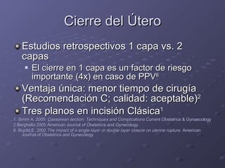 Cierre del Útero Estudios retrospectivos 1 capa vs. 2 capas El cierre en 1 capa es un factor de riesgo importante (4x) en caso de PPV 6 Ventaja única: menor tiempo de cirugía (Recomendación C; calidad: aceptable) 2 Tres planos en incisión Clásica 1 1. Simm A. 2005.  Caesarean section: Techniques and Complications  Current Obstetrics & Gynaecology 2.Berghella 2005 American Journal of Obstetrics and Gynecology 6. Bujold E. 2002  The impact of a single-layer or double layer closure on uterine rupture.  American Journal of Obstetrics and Gynecology 