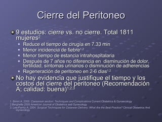 Cierre del Peritoneo 9 estudios: cierre vs. no cierre. Total 1811 mujeres 2 Reduce el tiempo de cirugía en 7.33 min Menor incidencia de fiebre 1,2 Menor tiempo de estancia intrahospitalaria Después de 7 años no diferencia en  disminución de dolor, fertilidad, síntomas urinarios o disminución de adherencias Regeneración de peritoneo en 2-6 dias 1,2 No hay evidencia que justifique el tiempo y los costos del cierre del peritoneo (Recomendación A; calidad: buena) 1,2,3 1. Simm A. 2005.  Caesarean section: Techniques and Complications  Current Obstetrics & Gynaecology 2.Berghella 2005 American Journal of Obstetrics and Gynecology 3. Lee-Parritz A. 2004.  Surgical Techniques for Cesarean Delivery: What Are the Best Practice?  Clinical Obstetrics And Gynecology 