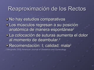 Reaproximación de los Rectos No hay estudios comparativos Los músculos regresan a su posición anatómica de manera espontánea 2 La colocación de suturas aumenta el dolor al momento de deambular. 2 Recomendación: I; calidad: mala 2 2.Berghella 2005 American Journal of Obstetrics and Gynecology 