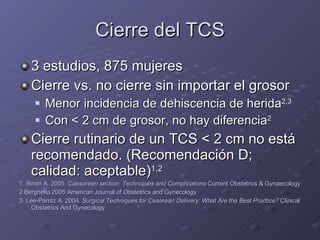 Cierre del TCS 3 estudios, 875 mujeres Cierre vs. no cierre sin importar el grosor Menor incidencia de dehiscencia de herida 2,3 Con  <  2 cm de grosor, no hay diferencia 2 Cierre rutinario de un TCS  <  2 cm no está recomendado. (Recomendación D; calidad: aceptable) 1,2 1. Simm A. 2005.  Caesarean section: Techniques and Complications  Current Obstetrics & Gynaecology 2.Berghella 2005 American Journal of Obstetrics and Gynecology 3. Lee-Parritz A. 2004.  Surgical Techniques for Cesarean Delivery: What Are the Best Practice?  Clinical Obstetrics And Gynecology 