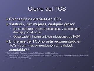 Cierre del TCS Colocación de drenajes en TCS 1 estudio, 242 mujeres, cualquier grosor No se utilizaron ATBs profilácticos, y se colocó el drenaje por 24 horas Observación: Incremento de infecciones de HOP El drenaje del TCS no está recomendado en TCS  < 2cm. (recomendación D; calidad: aceptable) 2,3 2.Berghella 2005 American Journal of Obstetrics and Gynecology 3. Lee-Parritz A. 2004.  Surgical Techniques for Cesarean Delivery: What Are the Best Practice?  Clinical Obstetrics And Gynecology 