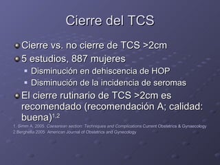 Cierre del TCS Cierre vs. no cierre de TCS  > 2cm 5 estudios, 887 mujeres Disminución en dehiscencia de HOP Disminución de la incidencia de seromas El cierre rutinario de TCS  > 2cm es recomendado (recomendación A; calidad: buena) 1,2 1. Simm A. 2005.  Caesarean section: Techniques and Complications  Current Obstetrics & Gynaecology 2.Berghella 2005  American Journal of Obstetrics and Gynecology 