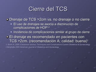 Cierre del TCS Drenaje de TCS  > 2cm vs. no drenaje o no cierre El uso de drenajes se asocia a disminución de complicaciones de HOP 1,2 Incidencia de complicaciones similar al grupo de cierre El drenaje es recomendado en pacientes con TCS  > 2cm. (recomendación A; calidad: buena) 1 1. Simm A. 2005.  Caesarean section: Techniques and Complications  Current Obstetrics & Gynaecology 2.Berghella 2005 American Journal of Obstetrics and Gynecology 