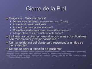 Cierre de la Piel Grapas vs.. Subcuticulares 2 Disminución del tiempo operatorio (1 vs. 10 min) Aumenta el uso de analgesia Aumento del dolor postoperatorio 2,3 Cosmética similar en ambos cierres (6 semanas) 2,3 A largo plazo no es cosméticamente bueno 1 La literatura de cirugía general asocia a los subcuticulares con menos dolor y mejor cosmética 2,3 No hay evidencia suficiente para recomendar un tipo se cierre de piel 2 Se puede dejar a elección del paciente 1 1. Simm A. 2005.  Caesarean section: Techniques and Complications  Current Obstetrics & Gynaecology 2.Berghella 2005 1.Berghella 2005  American Journal of Obstetrics and Gynecology 3. Lee-Parritz A. 2004.  Surgical Techniques for Cesarean Delivery: What Are the Best Practice?  Clinical Obstetrics And Gynecology 