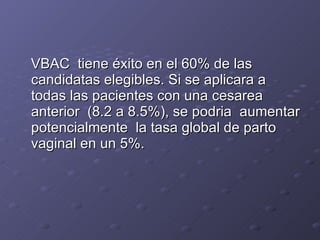 VBAC  tiene éxito en el 60% de las candidatas elegibles. Si se aplicara a todas las pacientes con una cesarea anterior  (8.2 a 8.5%), se podria  aumentar potencialmente  la tasa global de parto vaginal en un 5%.  