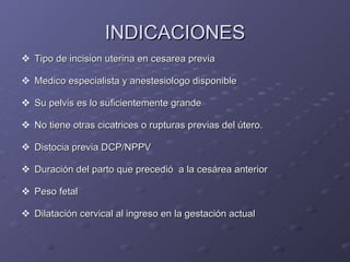 INDICACIONES Tipo de incision uterina en cesarea previa Medico especialista y anestesiologo disponible  Su pelvis es lo suficientemente grande No tiene otras cicatrices o rupturas previas del útero. Distocia previa DCP/NPPV Duración del parto que precedió  a la cesárea anterior Peso fetal Dilatación cervical al ingreso en la gestación actual 